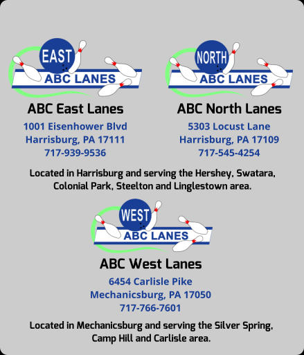 ABC East Lanes 1001 Eisenhower Blvd Harrisburg, PA 17111 717-939-9536 ABC North Lanes 5303 Locust Lane Harrisburg, PA 17109 717-545-4254 Located in Harrisburg and serving the Hershey, Swatara, Colonial Park, Steelton and Linglestown area. ABC West Lanes 6454 Carlisle Pike Mechanicsburg, PA 17050 717-766-7601 Located in Mechanicsburg and serving the Silver Spring,  Camp Hill and Carlisle area.